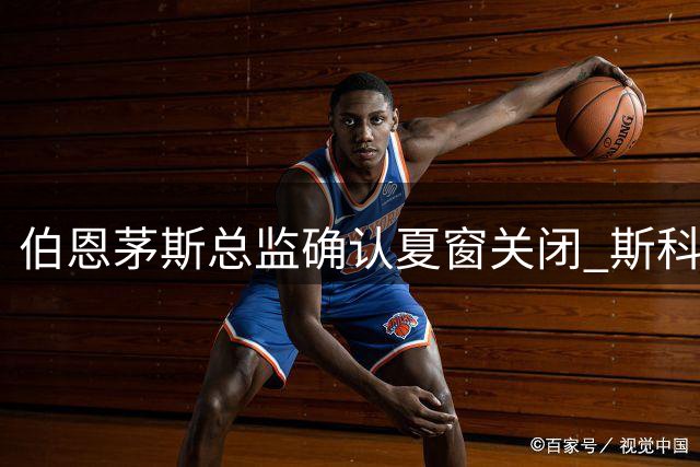 伯恩茅斯总监确认夏窗关闭 斯科特等球员留队